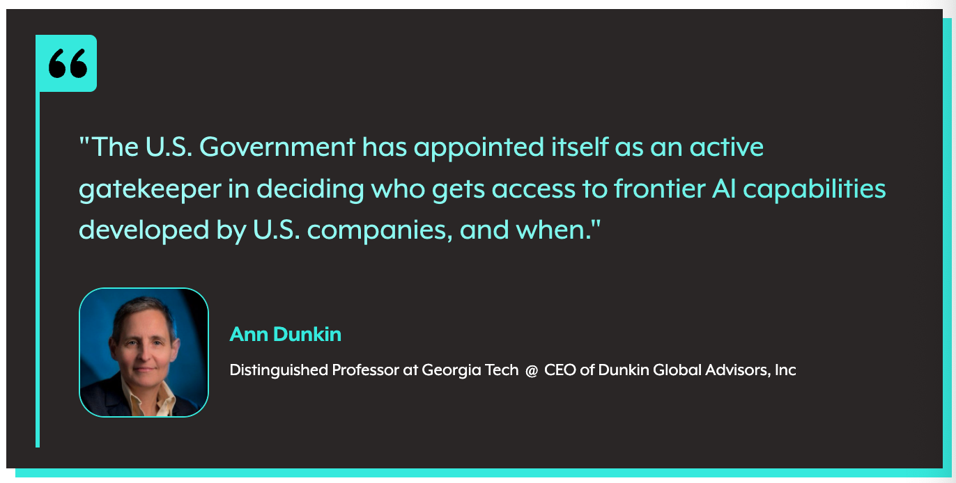 Ann Dunkin: The U.S. Government has appointed itself as an active gatekeeper in deciding who gets access to frontier AI capabilities developed by U.S. companies, and when.